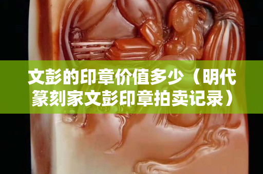 文彭的印章價值多少（明代篆刻家文彭印章拍賣記錄）