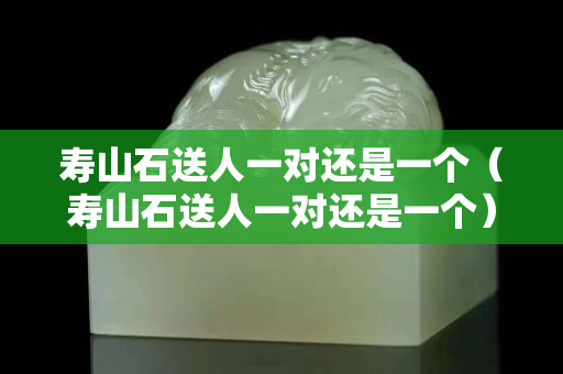 壽山石送人一對(duì)還是一個(gè)（壽山石送人一對(duì)還是一個(gè)）