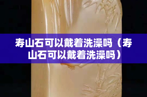壽山石可以戴著洗澡嗎（壽山石可以戴著洗澡嗎）