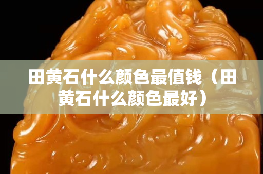 田黃石什么顏色最值錢（田黃石什么顏色最好）