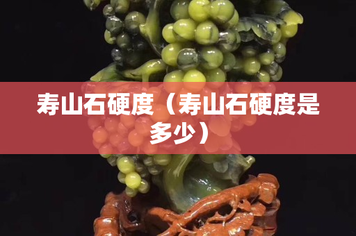 壽山石硬度（壽山石硬度是多少）