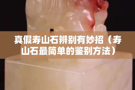 真假壽山石辨別有妙招（壽山石最簡單的鑒別方法）