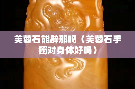 芙蓉石能辟邪嗎（芙蓉石手鐲對身體好嗎）