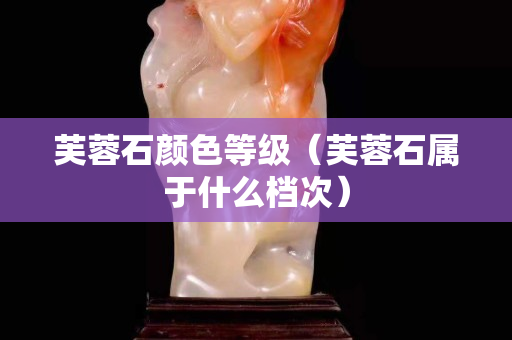 芙蓉石顏色等級（芙蓉石屬于什么檔次）