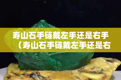 壽山石手鏈戴左手還是右手（壽山石手鏈戴左手還是右手）