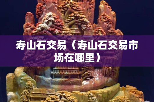 壽山石交易（壽山石交易市場在哪里）