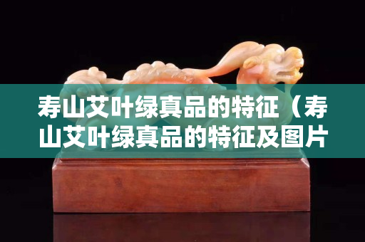 壽山艾葉綠真品的特征（壽山艾葉綠真品的特征及圖片）