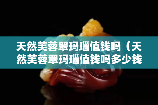 天然芙蓉翠瑪瑙值錢嗎（天然芙蓉翠瑪瑙值錢嗎多少錢）