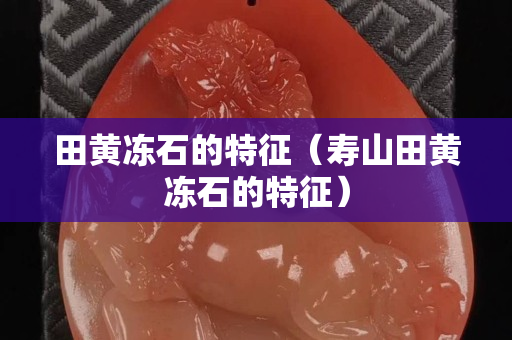 田黃凍石的特征（壽山田黃凍石的特征）