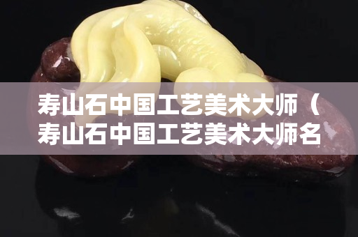 壽山石中國工藝美術大師（壽山石中國工藝美術大師名單）