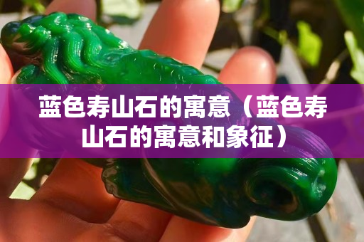 藍色壽山石的寓意（藍色壽山石的寓意和象征）