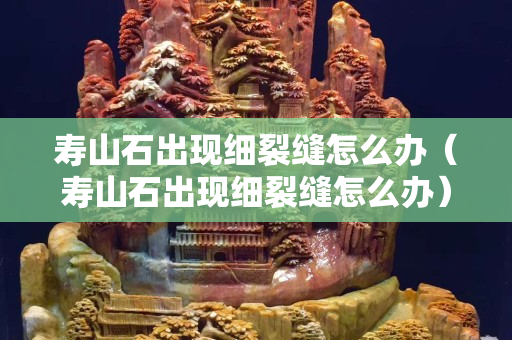 壽山石出現(xiàn)細(xì)裂縫怎么辦（壽山石出現(xiàn)細(xì)裂縫怎么辦）