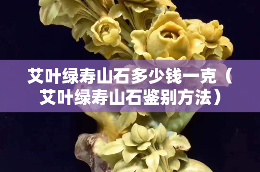 艾葉綠壽山石多少錢一克（艾葉綠壽山石鑒別方法）