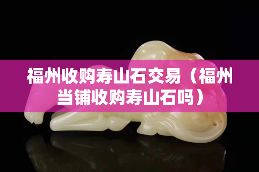福州收購壽山石交易（福州當鋪收購壽山石嗎）