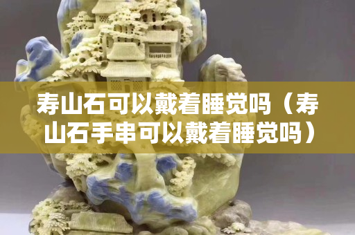 壽山石可以戴著睡覺嗎（壽山石手串可以戴著睡覺嗎）