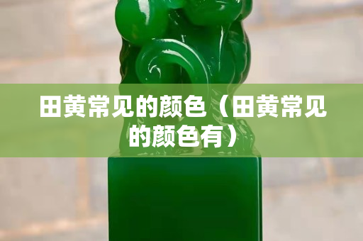 田黃常見的顏色（田黃常見的顏色有）