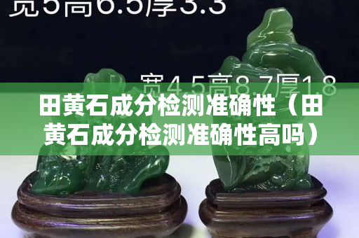 田黃石成分檢測準(zhǔn)確性（田黃石成分檢測準(zhǔn)確性高嗎）