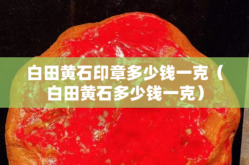白田黃石印章多少錢一克（白田黃石多少錢一克）