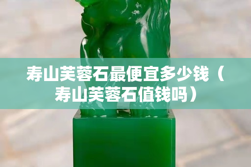 壽山芙蓉石最便宜多少錢（壽山芙蓉石值錢嗎）