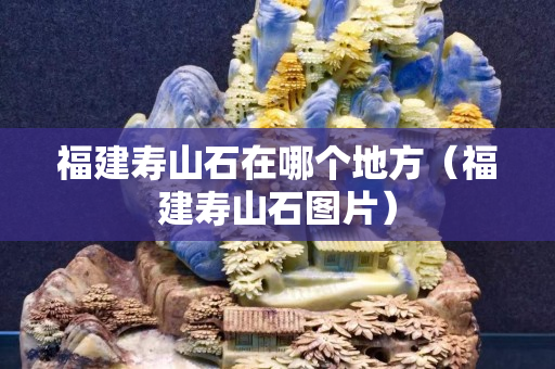 福建壽山石在哪個地方（福建壽山石圖片）