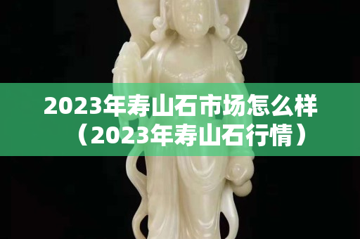 2023年壽山石市場怎么樣（2023年壽山石行情）