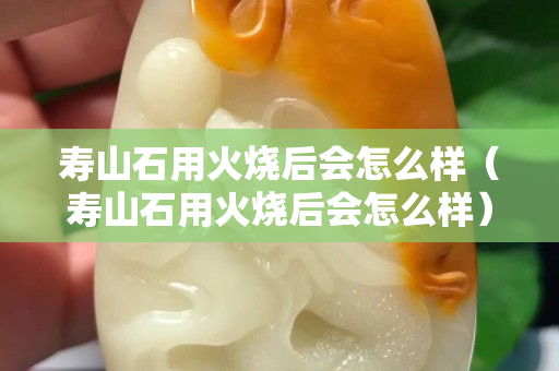 壽山石用火燒后會怎么樣（壽山石用火燒后會怎么樣）