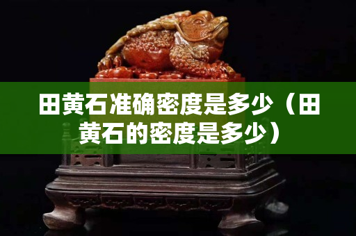 田黃石準確密度是多少（田黃石的密度是多少）