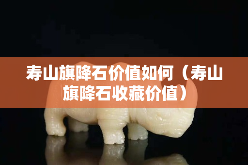 壽山旗降石價值如何（壽山旗降石收藏價值）