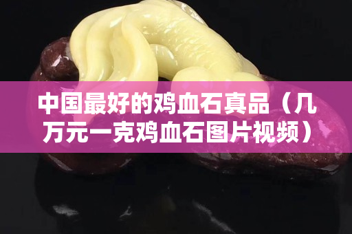 中國最好的雞血石真品（幾萬元一克雞血石圖片視頻）