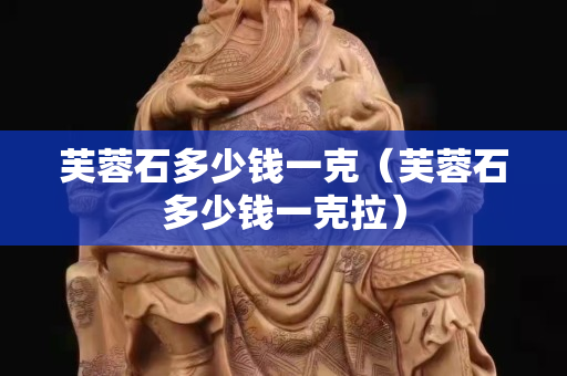 芙蓉石多少錢一克（芙蓉石多少錢一克拉）