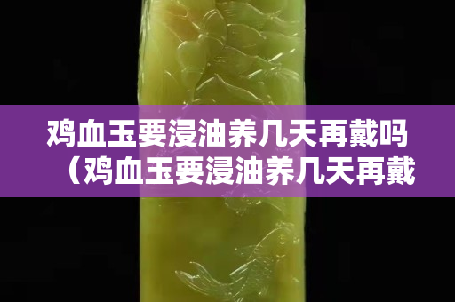 雞血玉要浸油養(yǎng)幾天再戴嗎（雞血玉要浸油養(yǎng)幾天再戴嗎）
