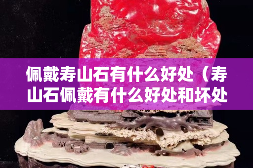 佩戴壽山石有什么好處（壽山石佩戴有什么好處和壞處）
