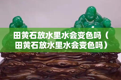 田黃石放水里水會變色嗎（田黃石放水里水會變色嗎）