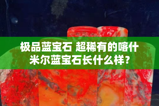 極品藍(lán)寶石 超稀有的喀什米爾藍(lán)寶石長(zhǎng)什么樣？