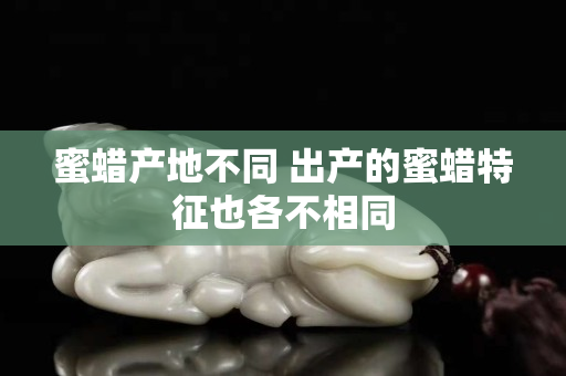 蜜蠟產(chǎn)地不同 出產(chǎn)的蜜蠟特征也各不相同