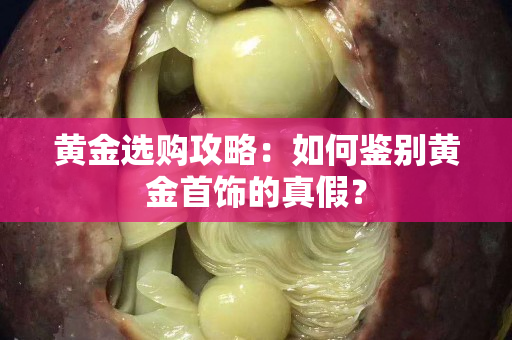 黃金選購攻略：如何鑒別黃金首飾的真假？