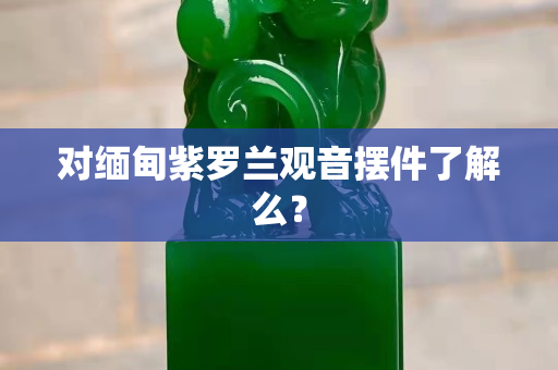 對緬甸紫羅蘭觀音擺件了解么？