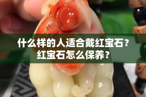 什么樣的人適合戴紅寶石？紅寶石怎么保養(yǎng)？