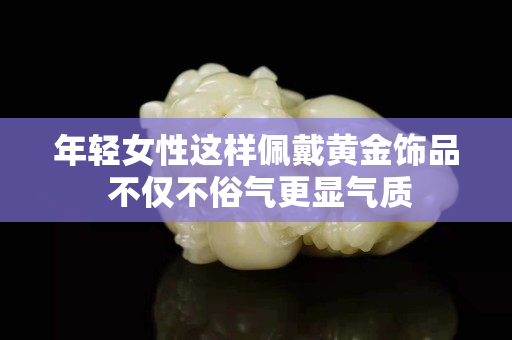 年輕女性這樣佩戴黃金飾品 不僅不俗氣更顯氣質(zhì)