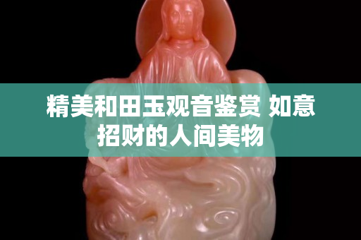 精美和田玉觀音鑒賞 如意招財的人間美物