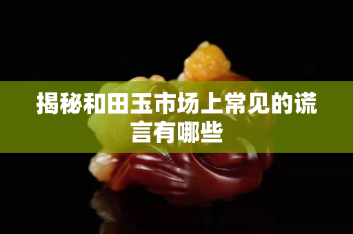 揭秘和田玉市場(chǎng)上常見的謊言有哪些