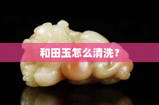 和田玉怎么清洗？
