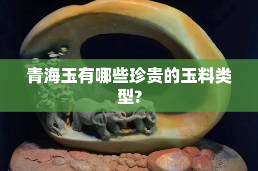 青海玉有哪些珍貴的玉料類型?