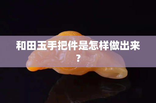 和田玉手把件是怎樣做出來?