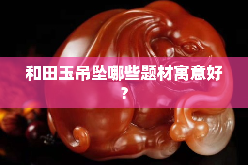 和田玉吊墜哪些題材寓意好?