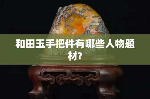 和田玉手把件有哪些人物題材?