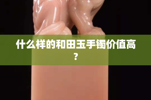 什么樣的和田玉手鐲價值高?