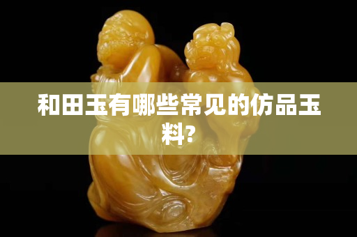 和田玉有哪些常見(jiàn)的仿品玉料?
