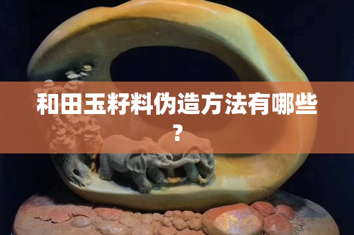 和田玉籽料偽造方法有哪些?