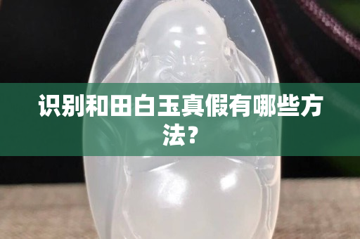 識別和田白玉真假有哪些方法？